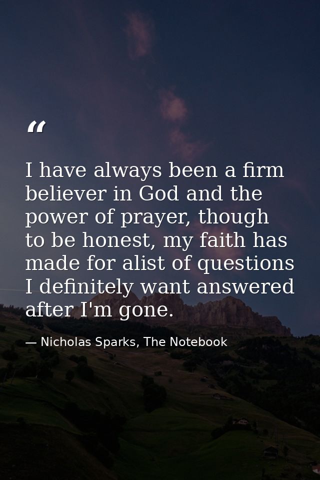 I have always been a firm believer in God and the power of prayer, though to be honest, my faith has made for alist of q — Nicholas Sparks, The Notebook