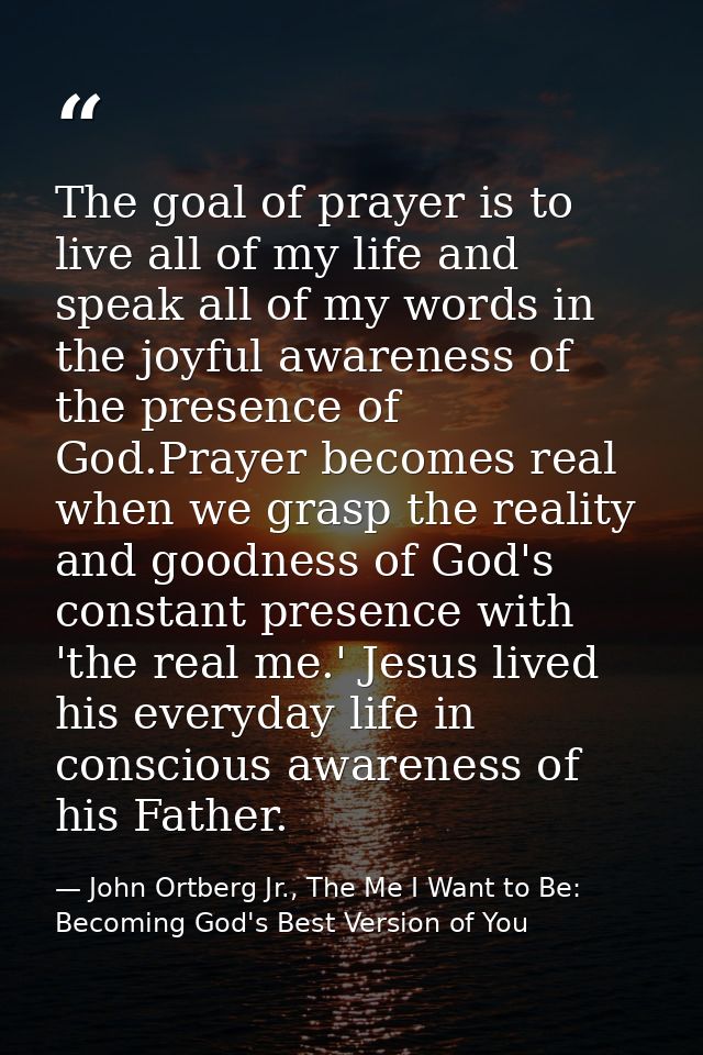 The goal of prayer is to live all of my life and speak all of my words in the joyful awareness of the presence of God.Pr — John Ortberg Jr., The Me I Want to Be: Becoming God's Best Version of You