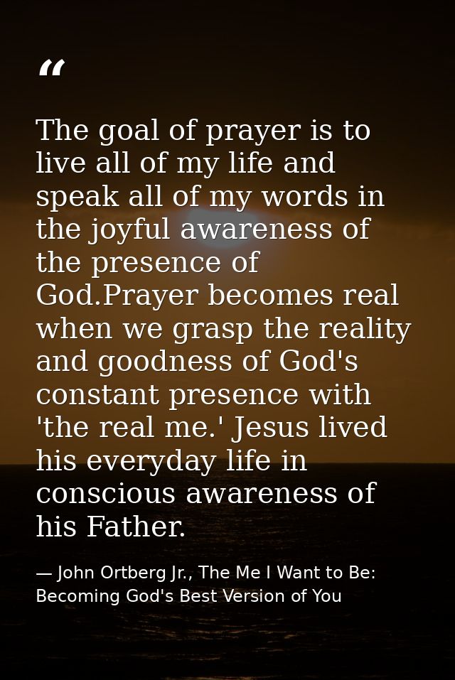 The goal of prayer is to live all of my life and speak all of my words in the joyful awareness of the presence of God.Pr — John Ortberg Jr., The Me I Want to Be: Becoming God's Best Version of You