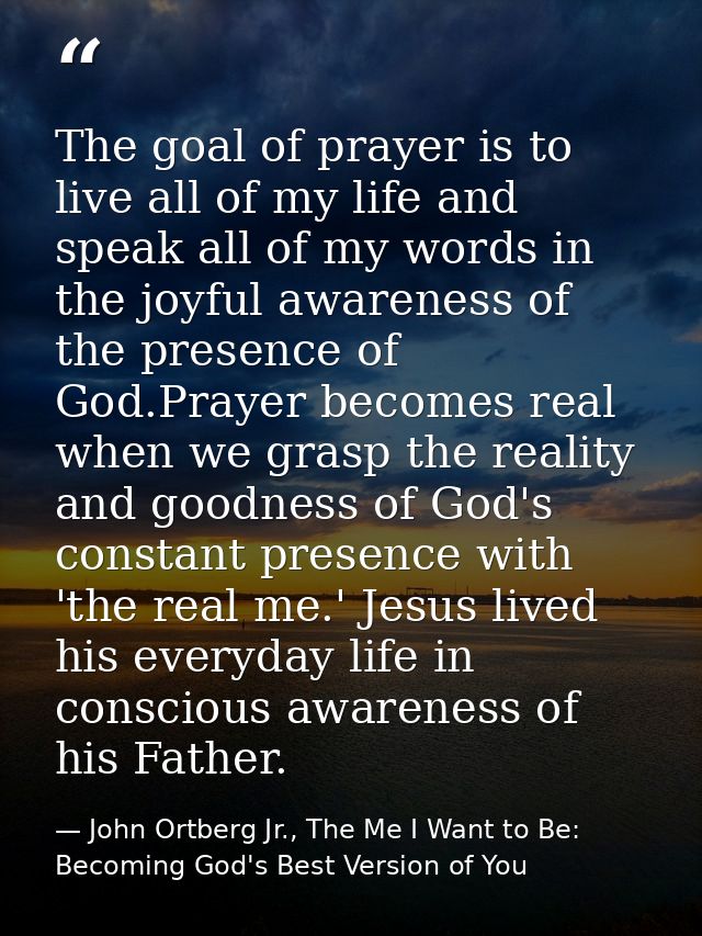 The goal of prayer is to live all of my life and speak all of my words in the joyful awareness of the presence of God.Pr — John Ortberg Jr., The Me I Want to Be: Becoming God's Best Version of You
