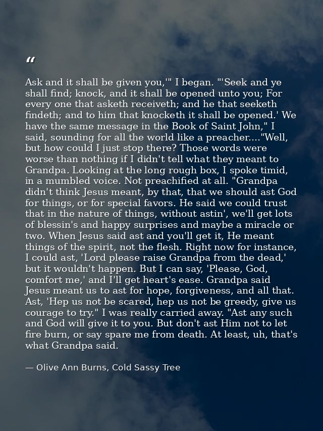 Ask and it shall be given you,'" I began. "'Seek and ye shall find; knock, and it shall be opened unto you; For every on — Olive Ann Burns, Cold Sassy Tree
