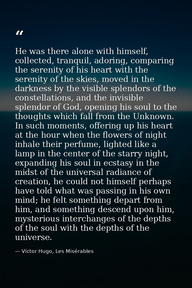 He was there alone with himself, collected, tranquil, adoring, comparing the serenity of his heart with the serenity of  — Victor Hugo, Les Misérables