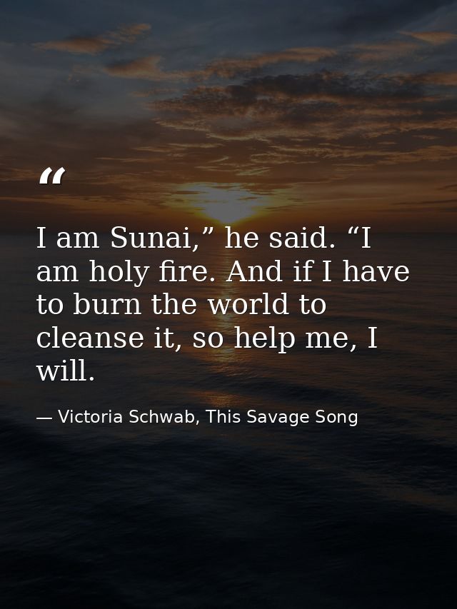 I am Sunai,” he said. “I am holy fire. And if I have to burn the world to cleanse it, so help me, I will. — Victoria Schwab, This Savage Song