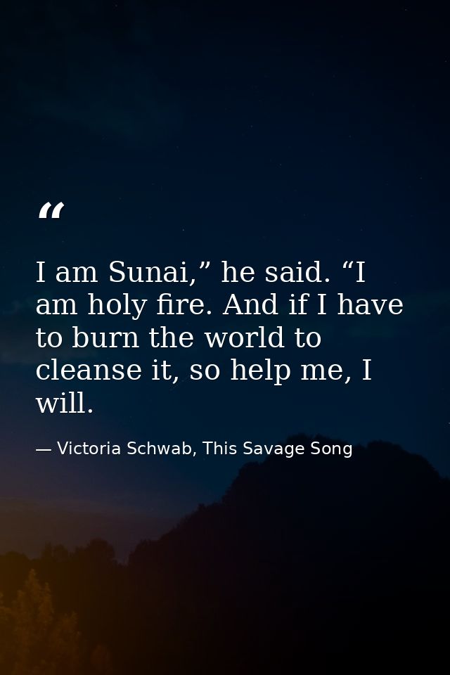 I am Sunai,” he said. “I am holy fire. And if I have to burn the world to cleanse it, so help me, I will. — Victoria Schwab, This Savage Song