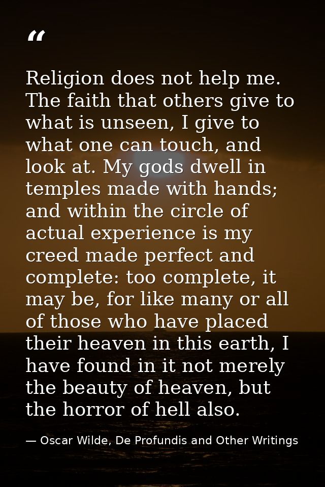 Religion does not help me. The faith that others give to what is unseen, I give to what one can touch, and look at. My g — Oscar Wilde, De Profundis and Other Writings
