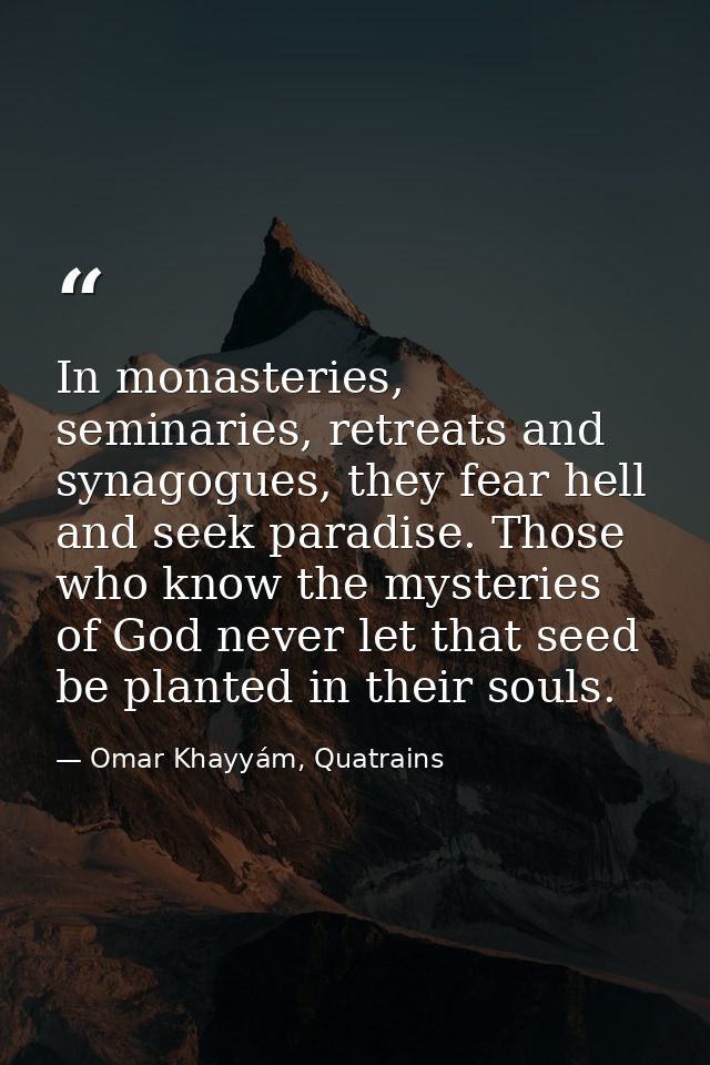 In monasteries, seminaries, retreats and synagogues, they fear hell and seek paradise. Those who know the mysteries of G — Omar Khayyám, Quatrains