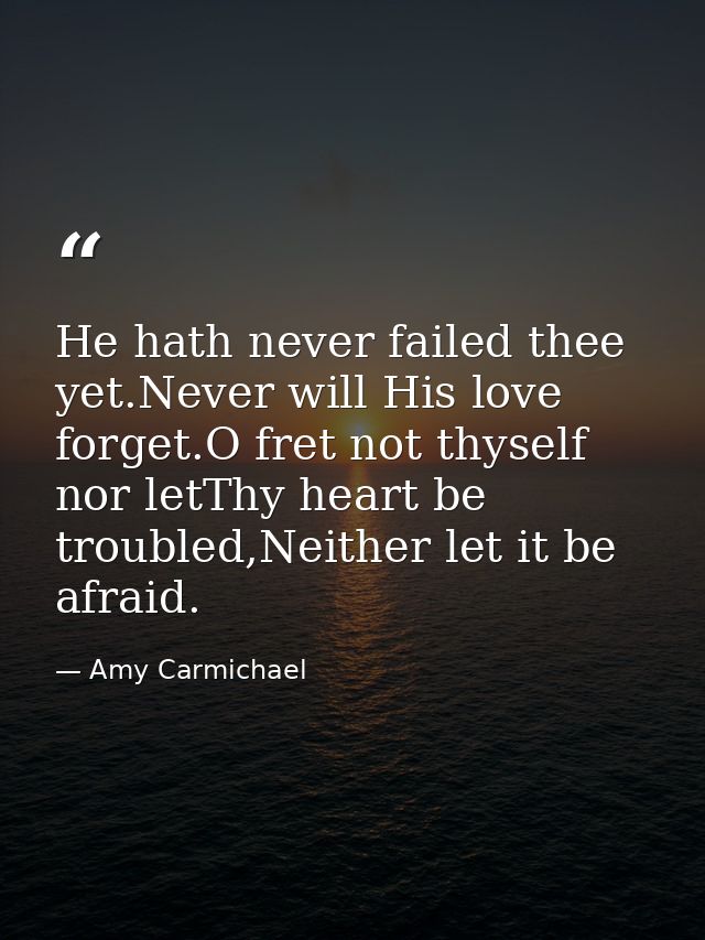 He hath never failed thee yet.Never will His love forget.O fret not thyself nor letThy heart be troubled,Neither let it  — Amy Carmichael