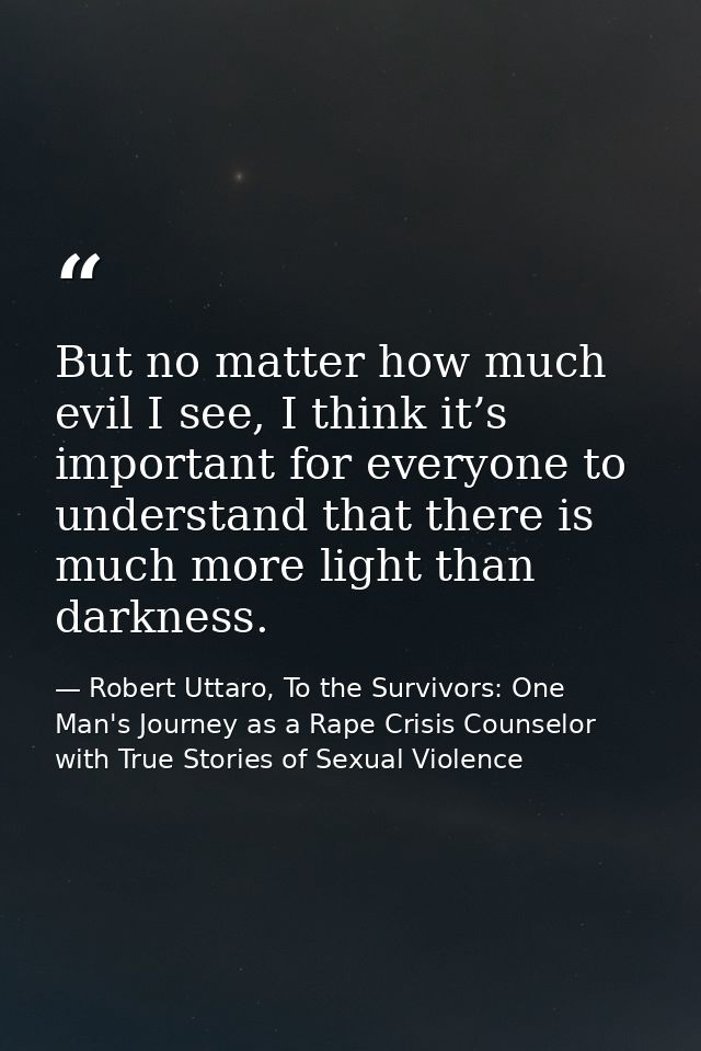 But no matter how much evil I see, I think it’s important for everyone to understand that there is much more light than  — Robert Uttaro, To the Survivors: One Man's Journey as a Rape Crisis Counselor with True Stories of Sexual Violence