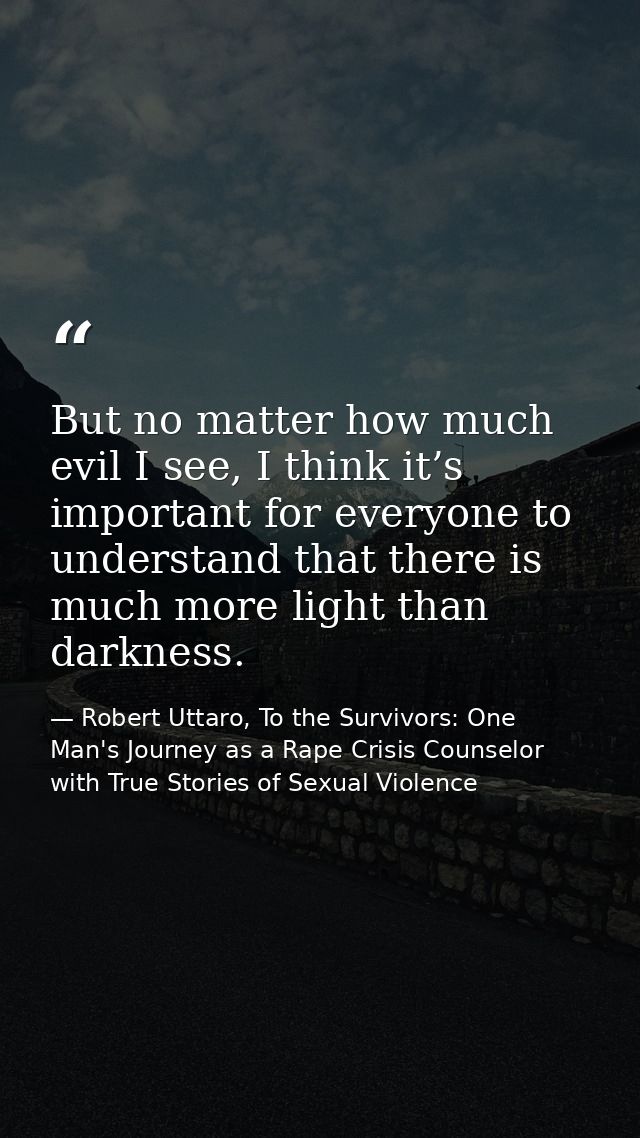 But no matter how much evil I see, I think it’s important for everyone to understand that there is much more light than  — Robert Uttaro, To the Survivors: One Man's Journey as a Rape Crisis Counselor with True Stories of Sexual Violence