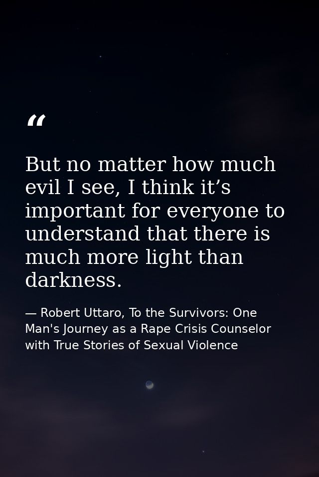 But no matter how much evil I see, I think it’s important for everyone to understand that there is much more light than  — Robert Uttaro, To the Survivors: One Man's Journey as a Rape Crisis Counselor with True Stories of Sexual Violence