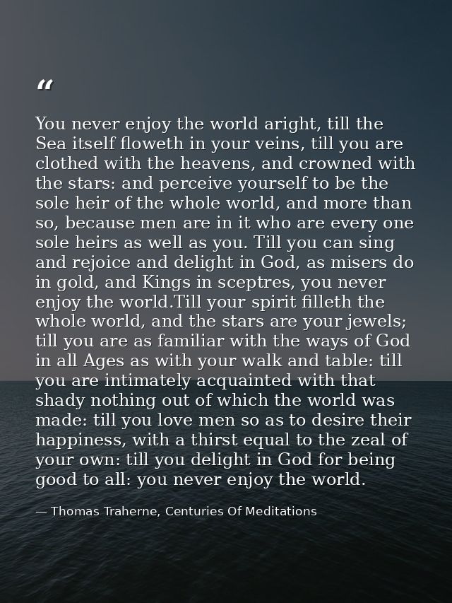 You never enjoy the world aright, till the Sea itself floweth in your veins, till you are clothed with the heavens, and  — Thomas Traherne, Centuries Of Meditations