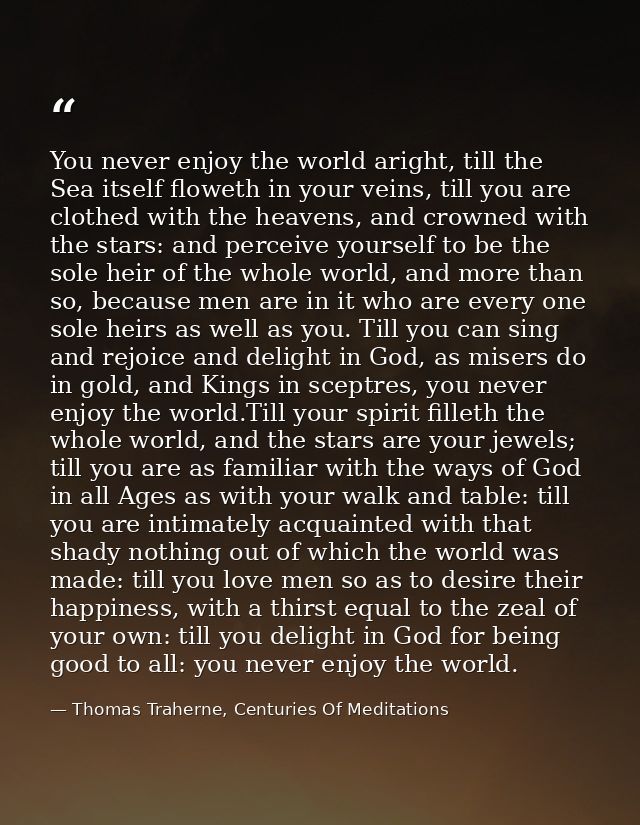 You never enjoy the world aright, till the Sea itself floweth in your veins, till you are clothed with the heavens, and  — Thomas Traherne, Centuries Of Meditations