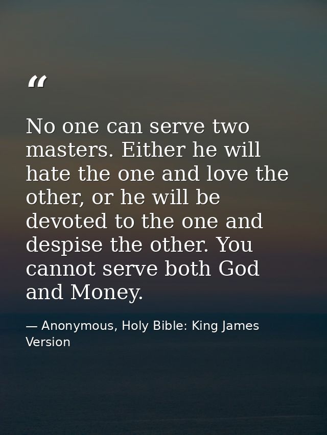 No one can serve two masters. Either he will hate the one and love the other, or he will be devoted to the one and despi — Anonymous, Holy Bible: King James Version