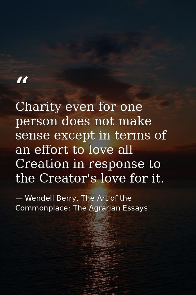 Charity even for one person does not make sense except in terms of an effort to love all Creation in response to the Cre — Wendell Berry, The Art of the Commonplace: The Agrarian Essays