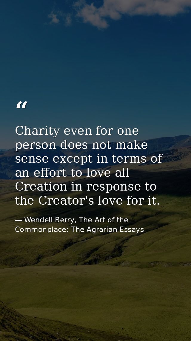 Charity even for one person does not make sense except in terms of an effort to love all Creation in response to the Cre — Wendell Berry, The Art of the Commonplace: The Agrarian Essays