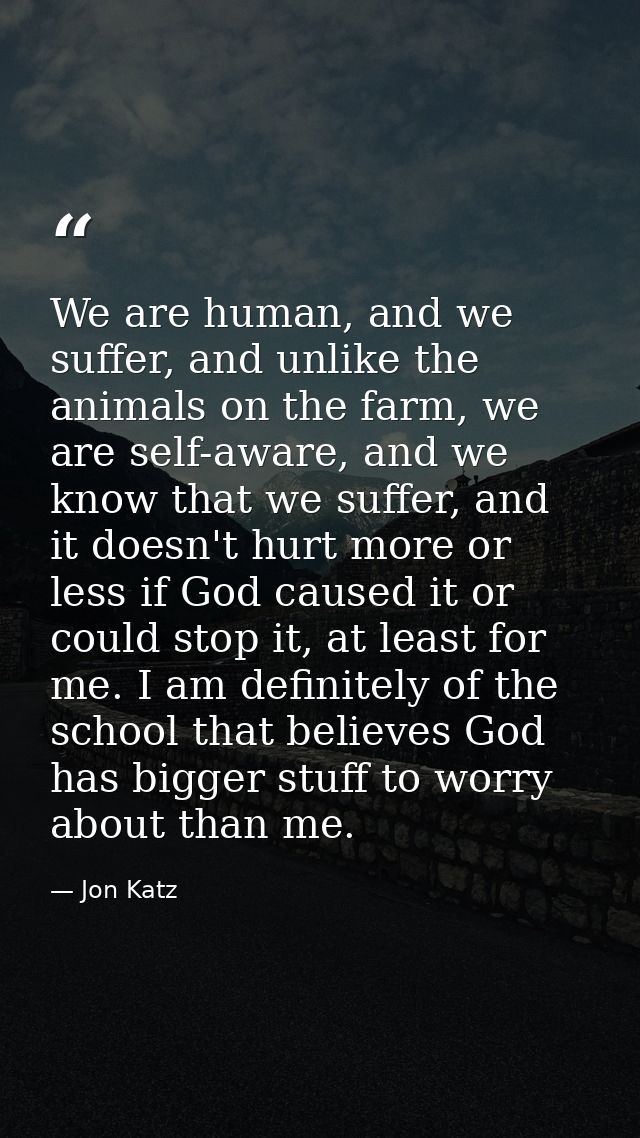 We are human, and we suffer, and unlike the animals on the farm, we are self-aware, and we know that we suffer, and it d — Jon Katz