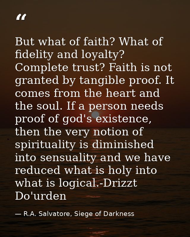 But what of faith? What of fidelity and loyalty? Complete trust? Faith is not granted by tangible proof. It comes from t — R.A. Salvatore, Siege of Darkness