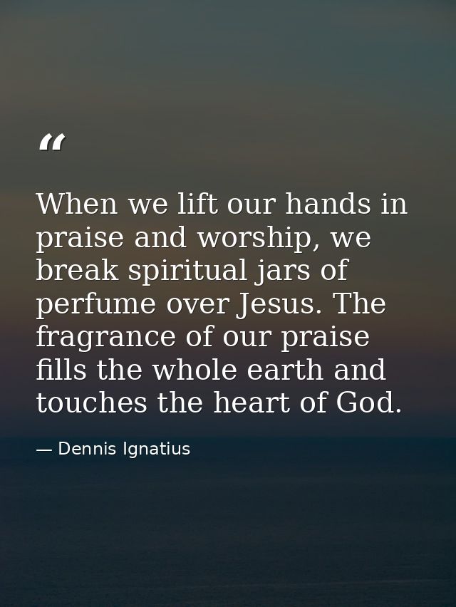 When we lift our hands in praise and worship, we break spiritual jars of perfume over Jesus. The fragrance of our praise — Dennis Ignatius