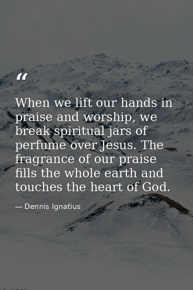 When we lift our hands in praise and worship, we break spiritual jars of perfume over Jesus. The fragrance of our praise — Dennis Ignatius
