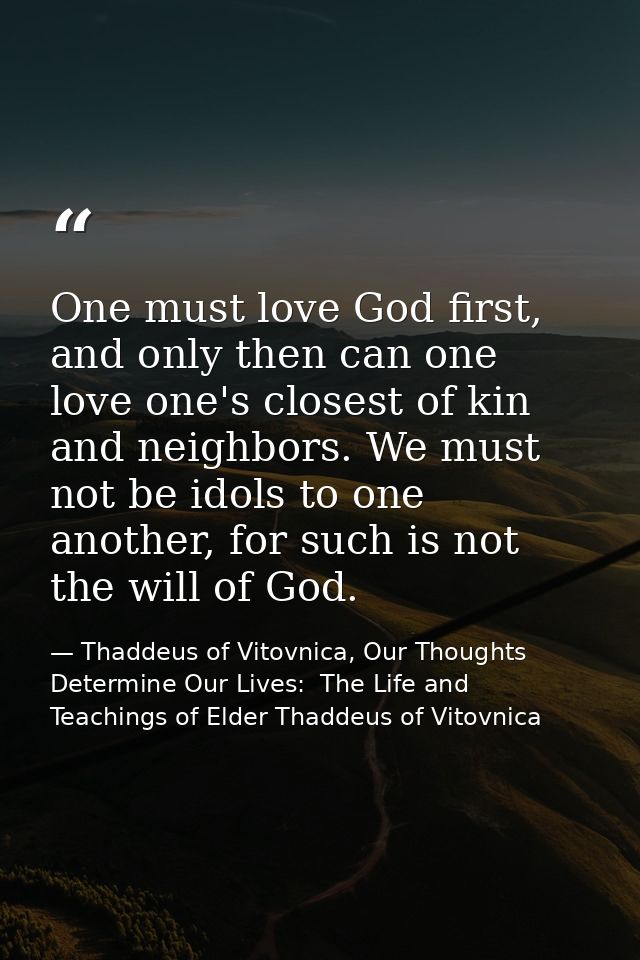 One must love God first, and only then can one love one's closest of kin and neighbors. We must not be idols to one anot — Thaddeus of Vitovnica, Our Thoughts Determine Our Lives:  The Life and Teachings of Elder Thaddeus of Vitovnica
