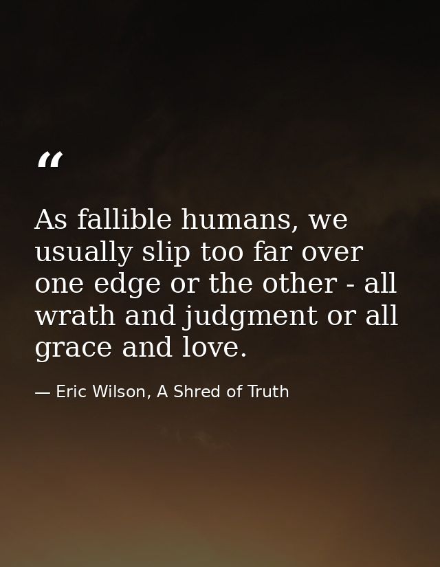 As fallible humans, we usually slip too far over one edge or the other - all wrath and judgment or all grace and love. — Eric Wilson, A Shred of Truth