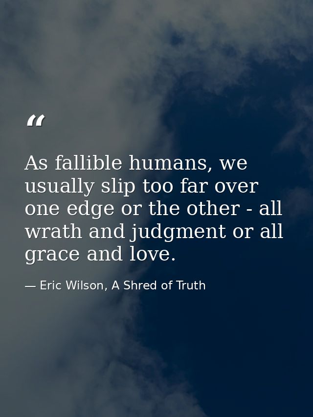 As fallible humans, we usually slip too far over one edge or the other - all wrath and judgment or all grace and love. — Eric Wilson, A Shred of Truth