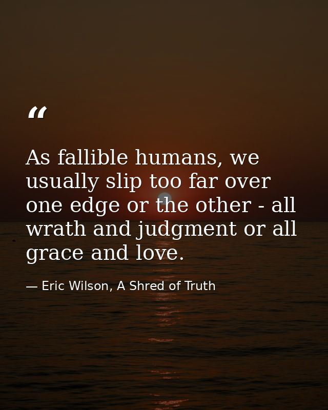 As fallible humans, we usually slip too far over one edge or the other - all wrath and judgment or all grace and love. — Eric Wilson, A Shred of Truth