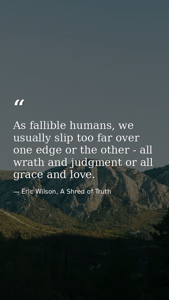 As fallible humans, we usually slip too far over one edge or the other - all wrath and judgment or all grace and love. — Eric Wilson, A Shred of Truth