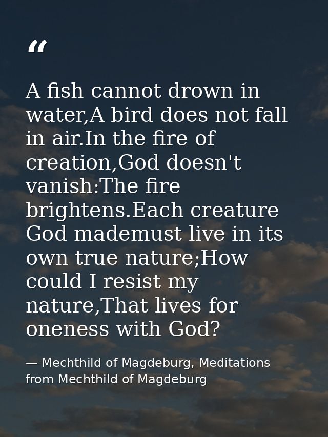 A fish cannot drown in water,A bird does not fall in air.In the fire of creation,God doesn't vanish:The fire brightens.E — Mechthild of Magdeburg, Meditations from Mechthild of Magdeburg