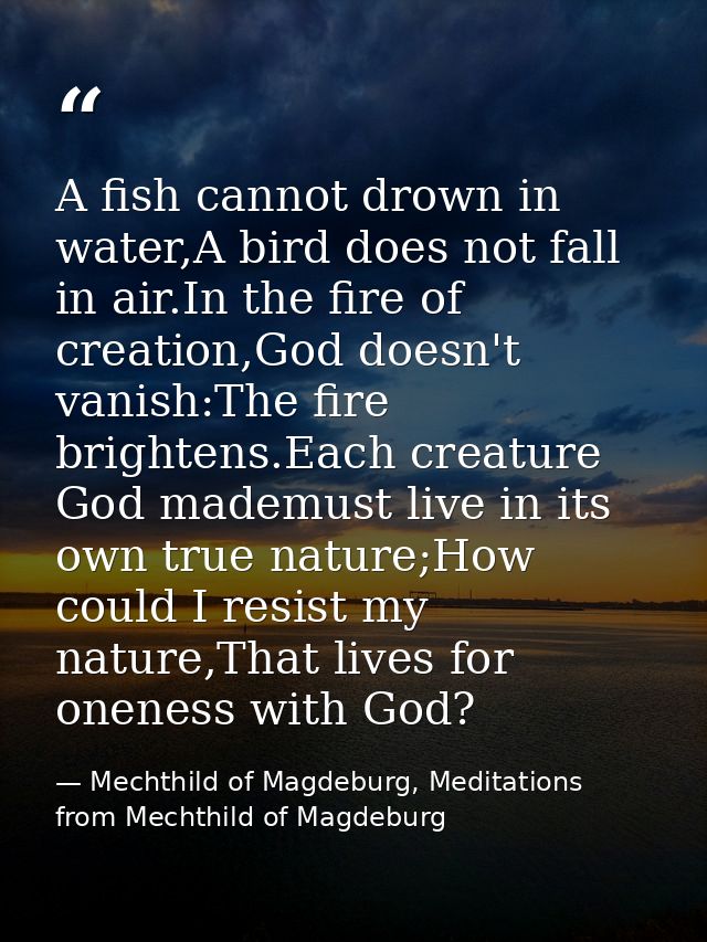 A fish cannot drown in water,A bird does not fall in air.In the fire of creation,God doesn't vanish:The fire brightens.E — Mechthild of Magdeburg, Meditations from Mechthild of Magdeburg