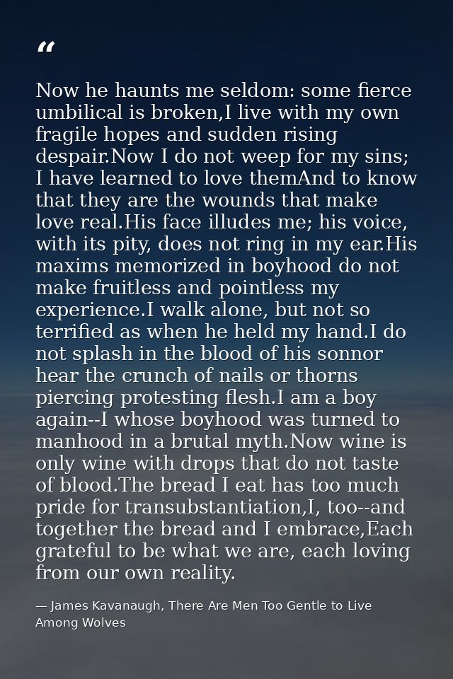 Now he haunts me seldom: some fierce umbilical is broken,I live with my own fragile hopes and sudden rising despair.Now  — James Kavanaugh, There Are Men Too Gentle to Live Among Wolves