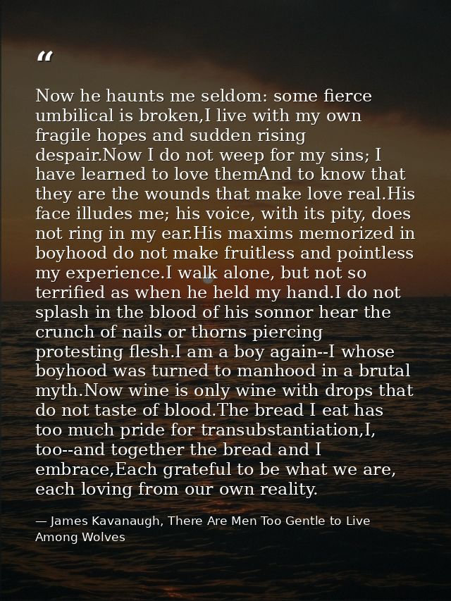 Now he haunts me seldom: some fierce umbilical is broken,I live with my own fragile hopes and sudden rising despair.Now  — James Kavanaugh, There Are Men Too Gentle to Live Among Wolves
