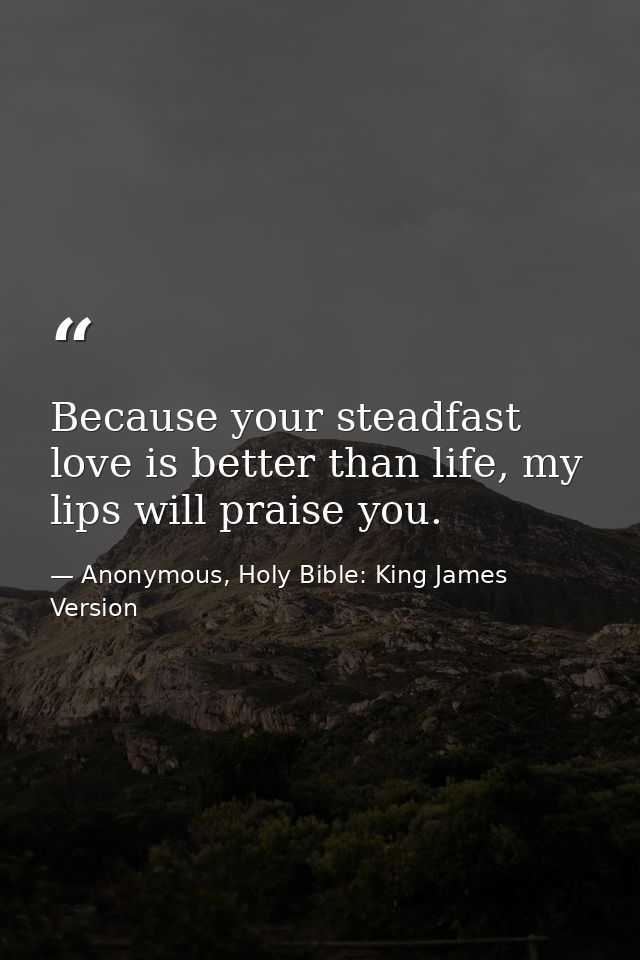 Because your steadfast love is better than life, my lips will praise you. — Anonymous, Holy Bible: King James Version
