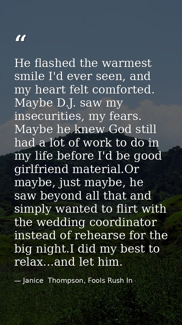 He flashed the warmest smile I'd ever seen, and my heart felt comforted. Maybe D.J. saw my insecurities, my fears. Maybe — Janice  Thompson, Fools Rush In