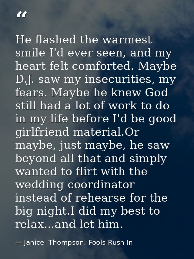 He flashed the warmest smile I'd ever seen, and my heart felt comforted. Maybe D.J. saw my insecurities, my fears. Maybe — Janice  Thompson, Fools Rush In