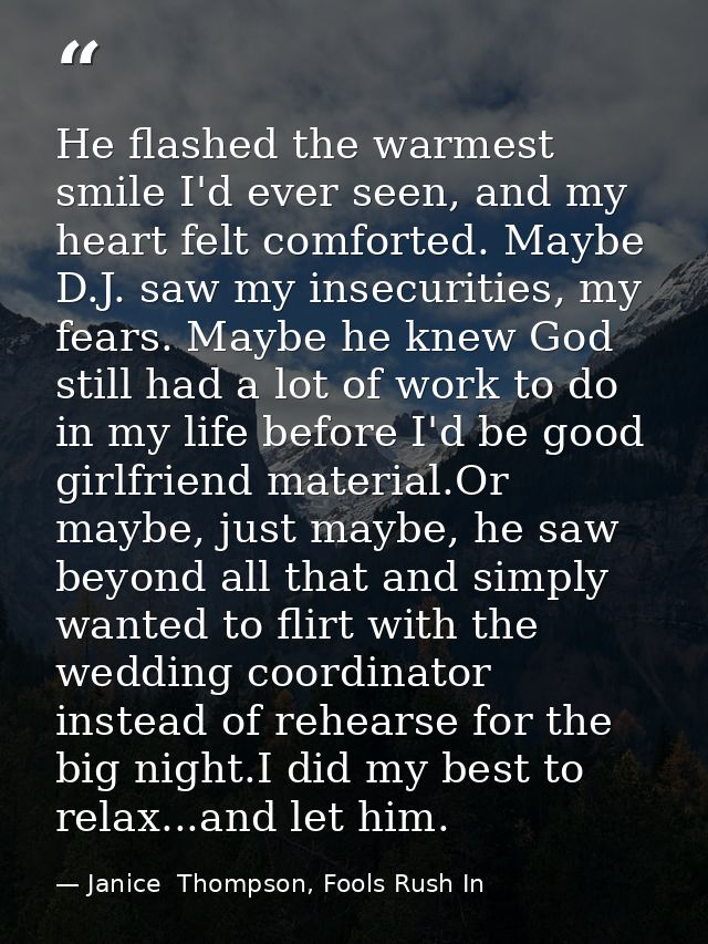 He flashed the warmest smile I'd ever seen, and my heart felt comforted. Maybe D.J. saw my insecurities, my fears. Maybe — Janice  Thompson, Fools Rush In