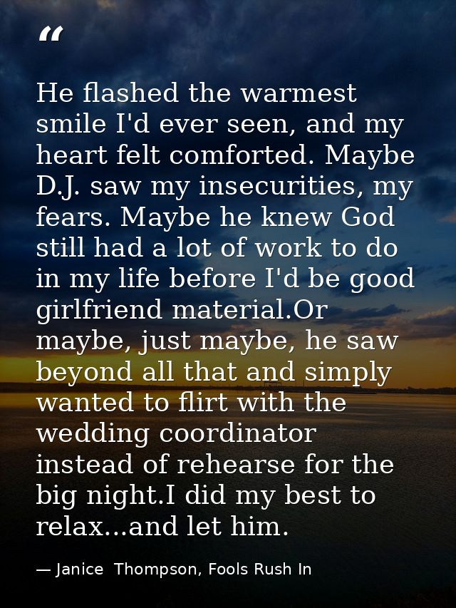He flashed the warmest smile I'd ever seen, and my heart felt comforted. Maybe D.J. saw my insecurities, my fears. Maybe — Janice  Thompson, Fools Rush In