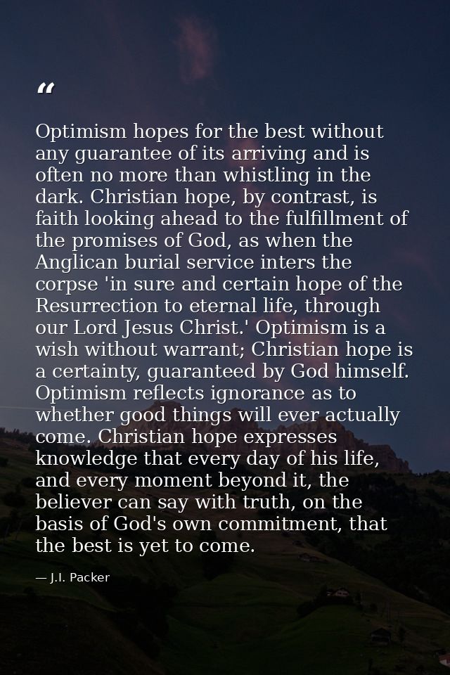Optimism hopes for the best without any guarantee of its arriving and is often no more than whistling in the dark. Chris — J.I. Packer