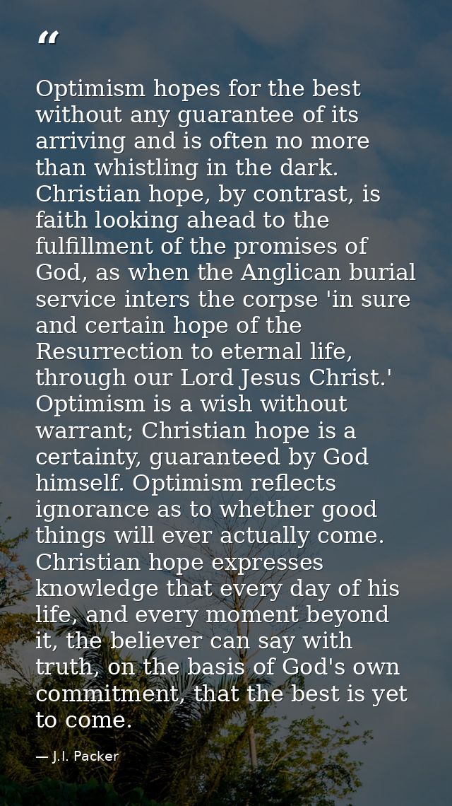 Optimism hopes for the best without any guarantee of its arriving and is often no more than whistling in the dark. Chris — J.I. Packer