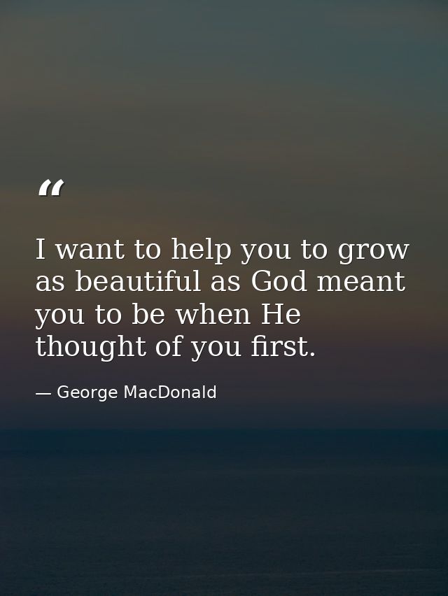 I want to help you to grow as beautiful as God meant you to be when He thought of you first. — George MacDonald