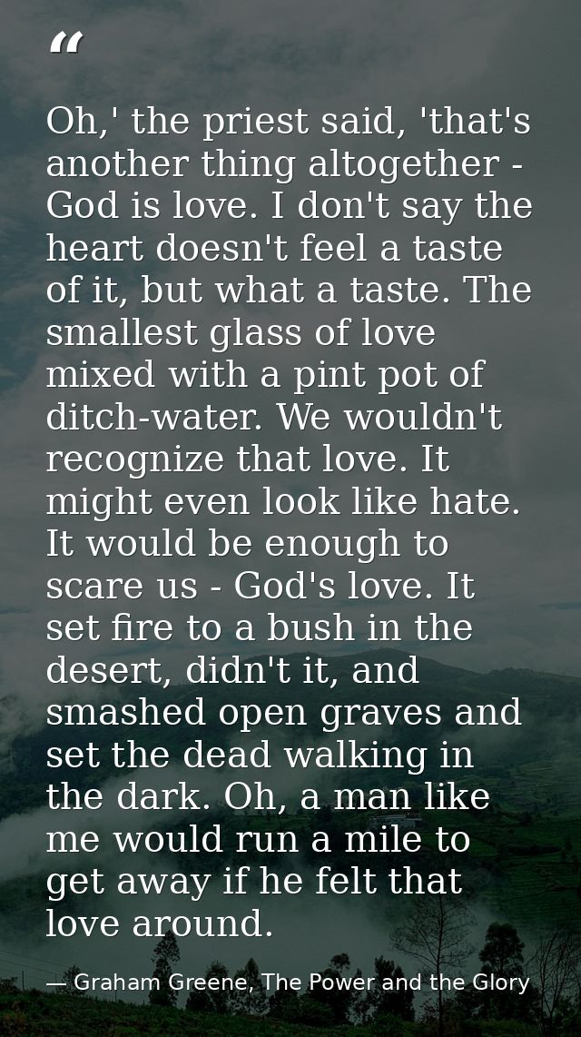 Oh,' the priest said, 'that's another thing altogether - God is love. I don't say the heart doesn't feel a taste of it,  — Graham Greene, The Power and the Glory