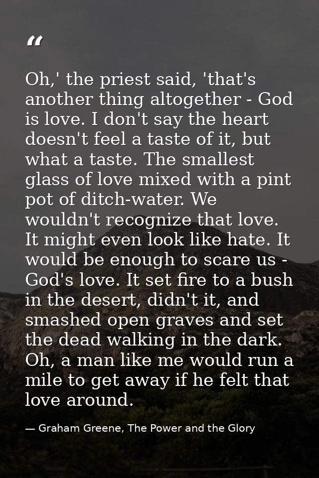 Oh,' the priest said, 'that's another thing altogether - God is love. I don't say the heart doesn't feel a taste of it,  — Graham Greene, The Power and the Glory