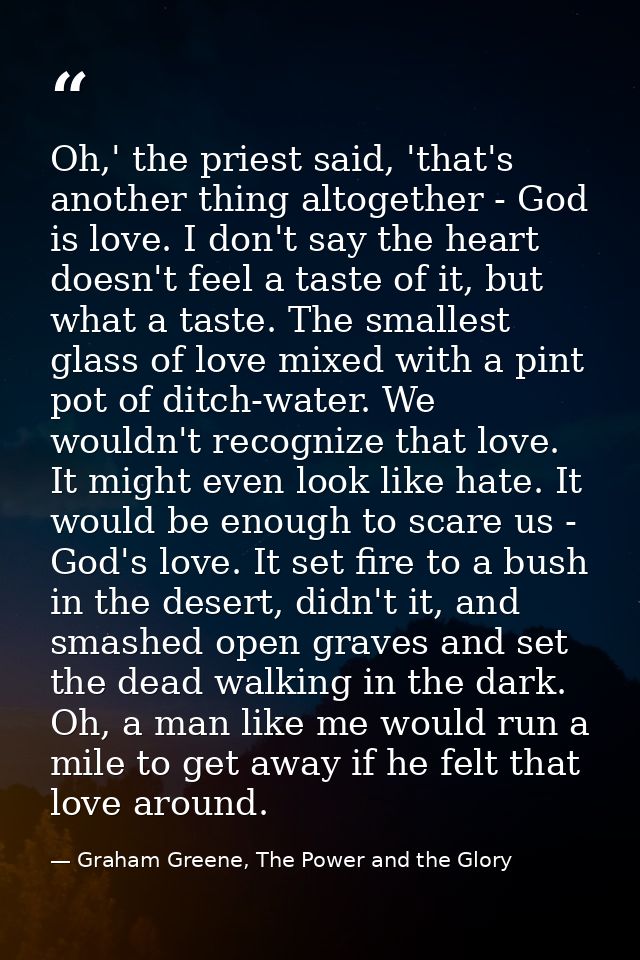 Oh,' the priest said, 'that's another thing altogether - God is love. I don't say the heart doesn't feel a taste of it,  — Graham Greene, The Power and the Glory