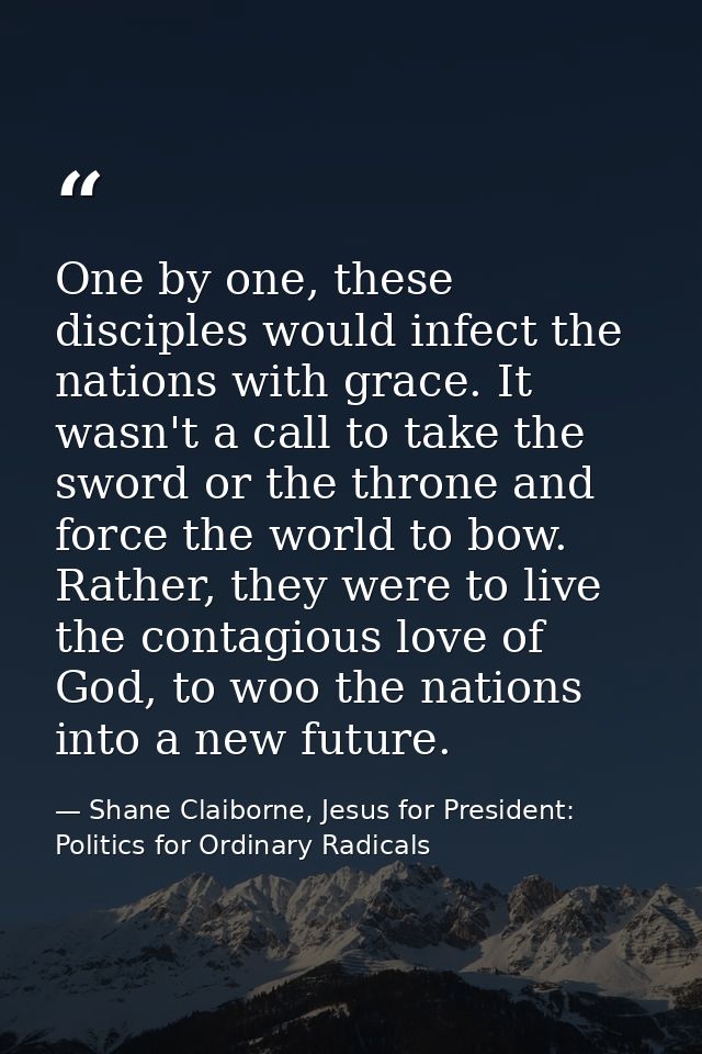 One by one, these disciples would infect the nations with grace. It wasn't a call to take the sword or the throne and fo — Shane Claiborne, Jesus for President: Politics for Ordinary Radicals