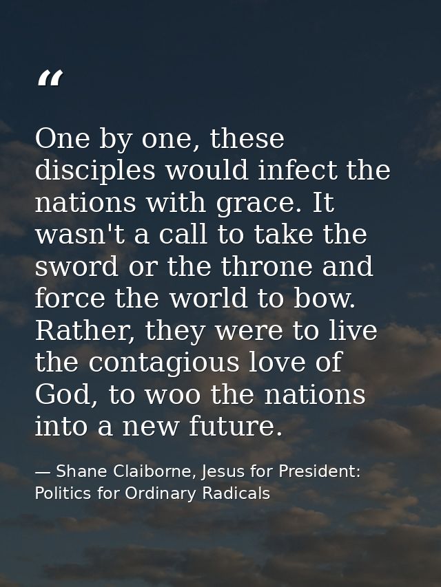 One by one, these disciples would infect the nations with grace. It wasn't a call to take the sword or the throne and fo — Shane Claiborne, Jesus for President: Politics for Ordinary Radicals
