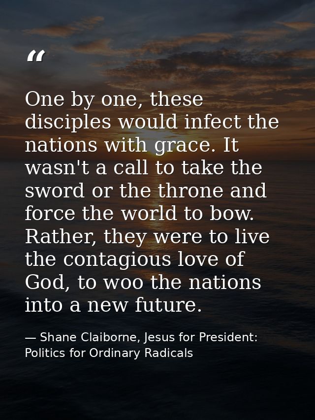 One by one, these disciples would infect the nations with grace. It wasn't a call to take the sword or the throne and fo — Shane Claiborne, Jesus for President: Politics for Ordinary Radicals