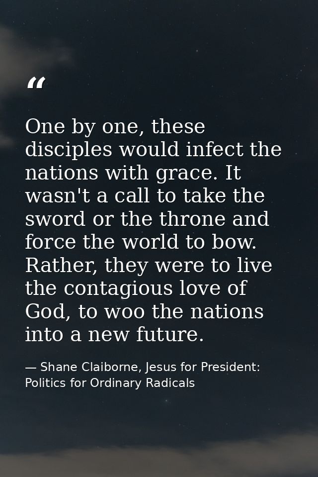 One by one, these disciples would infect the nations with grace. It wasn't a call to take the sword or the throne and fo — Shane Claiborne, Jesus for President: Politics for Ordinary Radicals
