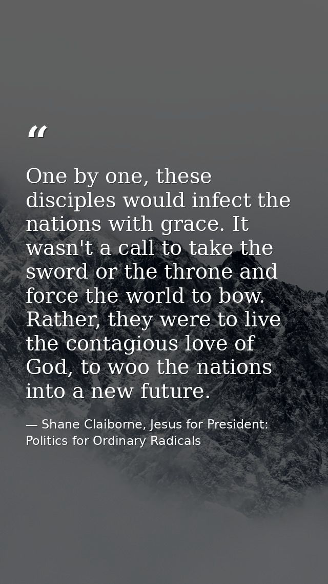 One by one, these disciples would infect the nations with grace. It wasn't a call to take the sword or the throne and fo — Shane Claiborne, Jesus for President: Politics for Ordinary Radicals