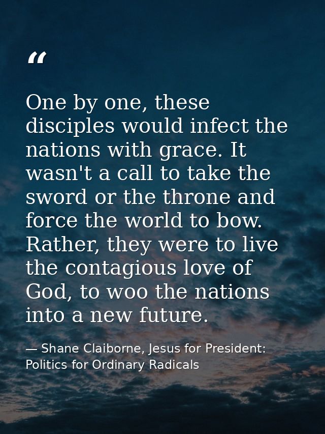 One by one, these disciples would infect the nations with grace. It wasn't a call to take the sword or the throne and fo — Shane Claiborne, Jesus for President: Politics for Ordinary Radicals