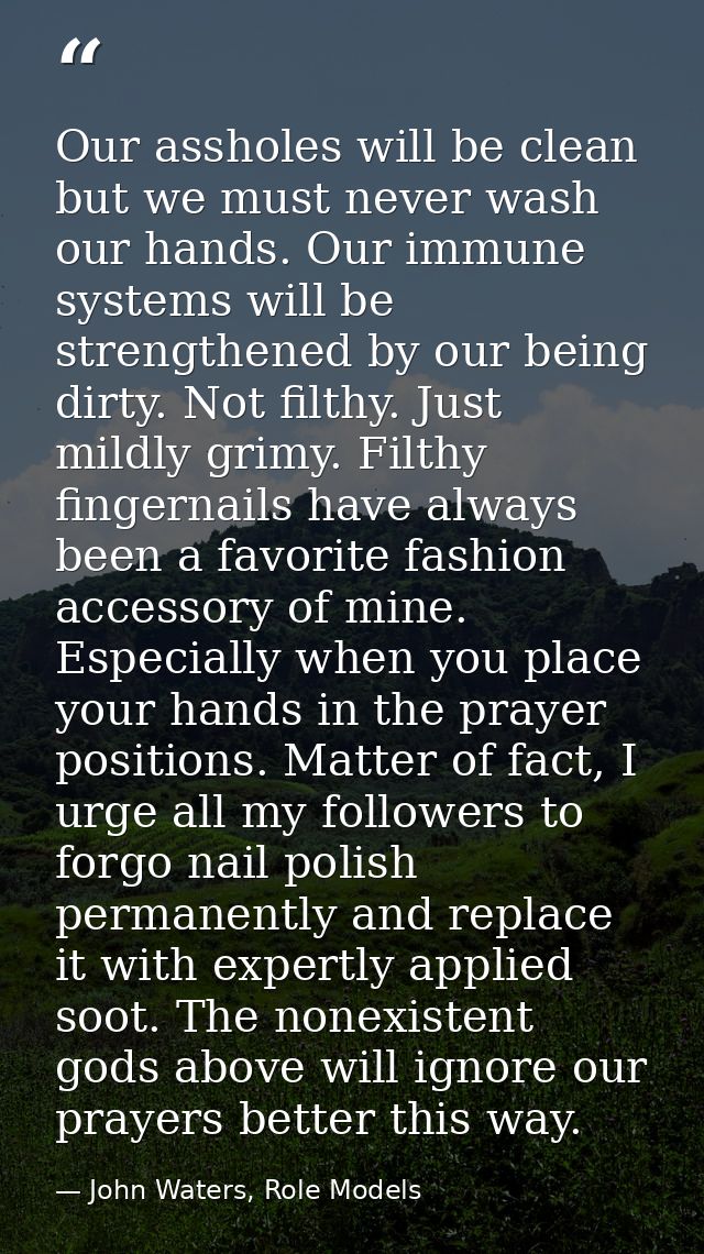 Our assholes will be clean but we must never wash our hands. Our immune systems will be strengthened by our being dirty. — John Waters, Role Models